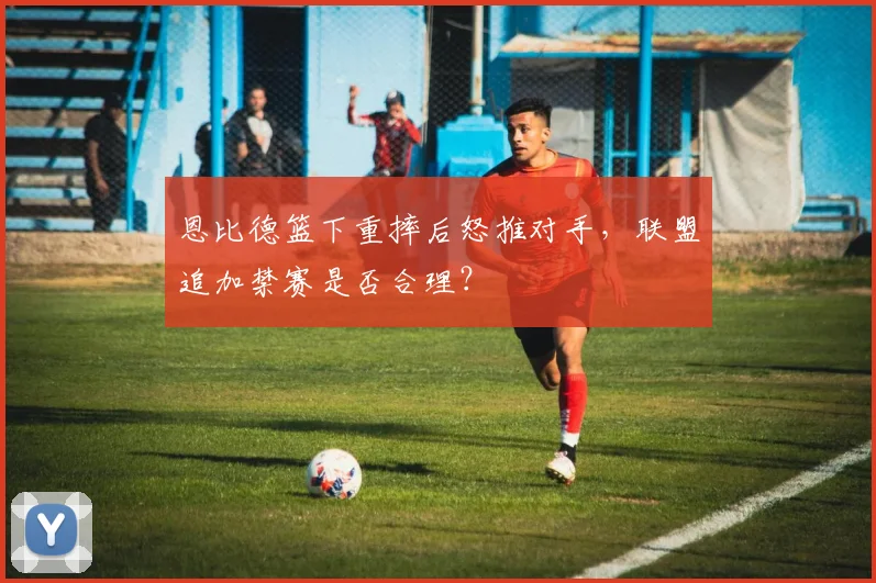 恩比德篮下重摔后怒推对手,联盟追加禁赛是否合理?