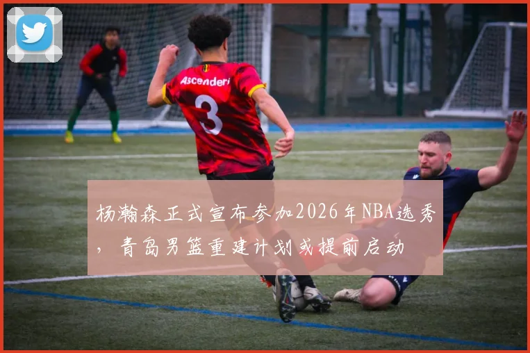 杨瀚森正式宣布参加2026年NBA选秀,青岛男篮重建计划或提前启动