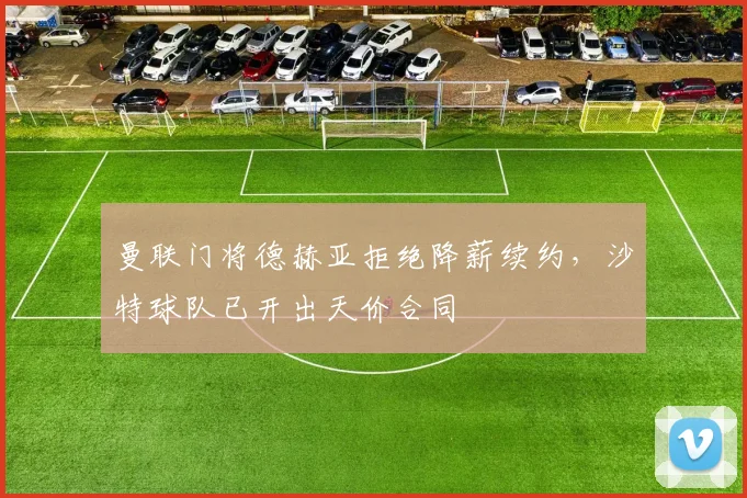 曼联门将德赫亚拒绝降薪续约，沙特球队已开出天价合同