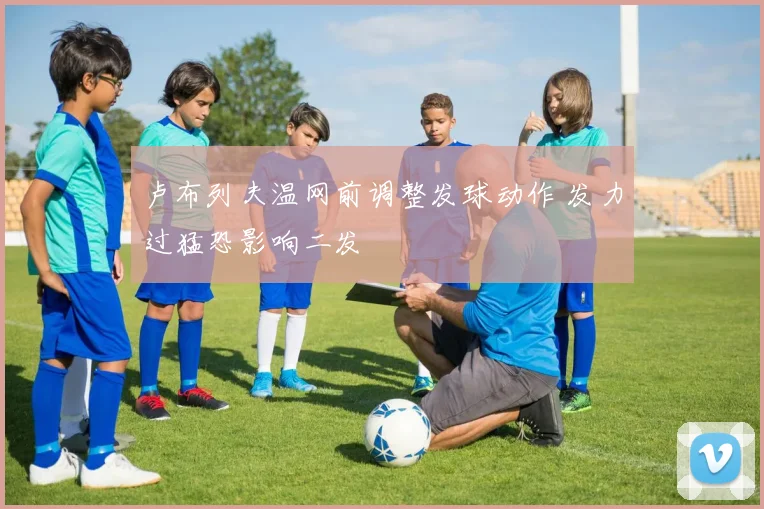 卢布列夫温网前调整发球动作 发力过猛恐影响二发