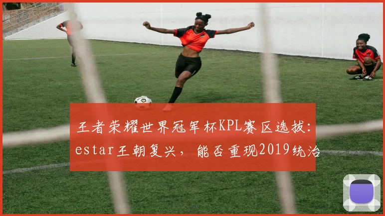 王者荣耀世界冠军杯KPL赛区选拔：estar王朝复兴，能否重现2019统治力？