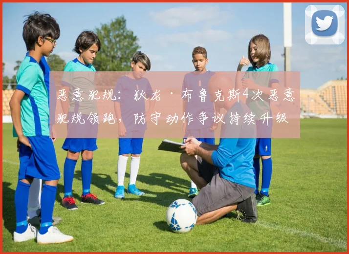 恶意犯规:狄龙·布鲁克斯4次恶意犯规领跑,防守动作争议持续升级