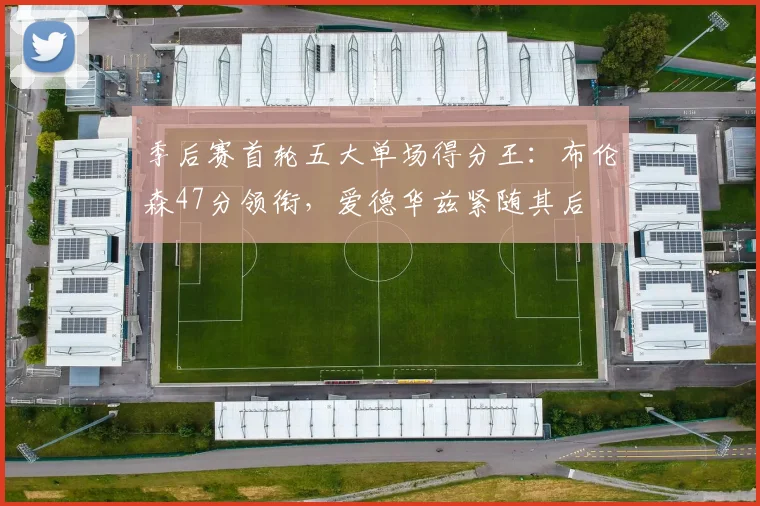 季后赛首轮五大单场得分王：布伦森47分领衔，爱德华兹紧随其后